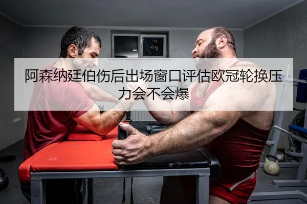 阿森纳廷伯伤后出场窗口评估欧冠轮换压力会不会爆