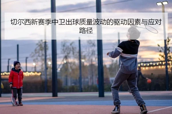 切尔西新赛季中卫出球质量波动的驱动因素与应对路径
